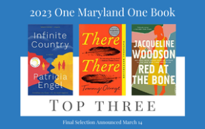 Image that says "2023 One Maryland One Book Top Three. Final Selection announced March 14." There are images of the book covers to the Top 3. They are "Infinite Country" by Patricia Engel, "There There" by Tommy Orange," and "Red at the Bone" by Jacqueline Woodson.