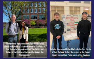 Two combined photos, with captions overlaid. Photo 1: Devin Page, a middle-aged white male, stands next to his student, Zara Ahmed. They stand outside of a school building. The caption reads. “Teacher Devin Page with student Zara Ahmad. Zara’s project won the Barry A. Lanman Award for Excellence in Oral History for her paper entitled “The Politics and Debate of the Partition of India and the Modern Day Repercussions.” Photo 2: Nicholas Thomas and Dylan Allafi, two white boys, in front of their exhibit on posterboard. The caption reads: “Nicholas Thomas and Dylan Allafi with the first iteration of their National History Day project at the Calvert County competition. Photo courtesy Lisa Davidson.”