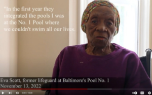 Image of documentary still: an elderly Black woman, Eva Scott, with text attributed to her that says '"In the first year they integrated the pools I was at the No. 1 Pool where we couldn't swim all our lives." At the bottom is her identification with her name and the words "former lifeguard at Baltimore's Pool No. No.1 1 November 13, 2022."