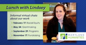 Text that says "Lunch with Lindsey." A new lines says "Informal virtual chats about our work." Then: "February 17: Racial Equity; May 24: Grantmaking; August 18: Programs; November 17: Fundraising." There is a picture of Lindsey Baker, a white woman, wearing a pink shirt and gray cardigan. She has brown curly hair and stands in front of a brick background. The Maryland Humanities logo is on the bottom right of the image.. The background is blue and there is a pale green box which the dates are on.