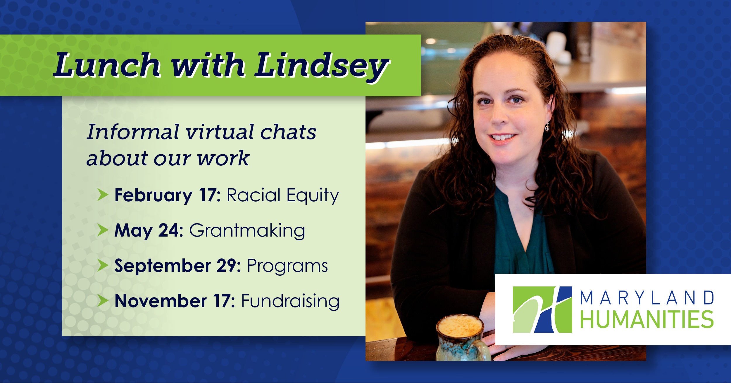 LWLweb0822 Text that says "Lunch with Lindsey." A new lines says "Informal virtual chats about our work." Then: "February 17: Racial Equity; May 24: Grantmaking; August 18: Programs; November 17: Fundraising." There is a picture of Lindsey Baker, a white woman, wearing a pink shirt and gray cardigan. She has brown curly hair and stands in front of a brick background. The Maryland Humanities logo is on the bottom right of the image.. The background is blue and there is a pale green box which the dates are on.