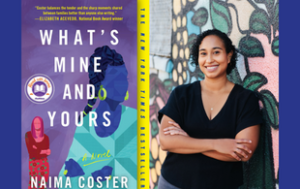 Two collaged images: on the left, a book cover to “What’s Mine and Yours: A Novel” by Naima Coster. On the right, a photograph of Coster. The cover has silhouettes of two women—one in reds, a white character, and the other in blues, a Black character. The first wears straight her hair down. The second wears it back. Text says: “’Coster balances the tender and the sharp moments shared between families better than anyone else writing’— Elizabeth Acevedo, National Book Award Winner.” Text says “The ‘New York Times’ bestseller.” On the right is Coster, an Afro-Latina woman with curly, black hair down to about her chin. She smiles and wears a short sleeved, black shirt and jeans. She stands with her arms crossed, in front of a colorful mural.