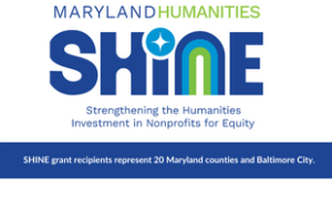 A logo. Text says “Application now open” above a large text graphic that says “Maryland Humanities Shine,” with “Shine” in all-capital letters. Another row of regular text says “Strengthening the Humanities Investment in Nonprofits for Equity.” The dot for the i in “Shine” looks like a sparkle and the n looks like a rainbow with a dark blue a lighter blue, and a bright green. At the bottom, on a dark blue strip, text says "SHINE grant recipients represent 20 Maryland counties and Baltimore City."