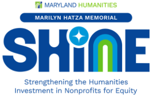 A large text graphic that says “ Maryland Humanities Marilyn Hatza Shine Memorial General Operating Support Grants.” Smaller text says “Information Session: August 7. Application Deadline: September 1.” Maryland Humanities Shine,” with “Shine” in all-capital letters. Another row of regular text says “General Operating Support Grants.” Under the word “Shine,” we see that Shine stands for Strengthening the Humanities in Nonprofits for Equity.” The word Shine is a Logo of the word in all capital letters. The dot for the i in “Shine” looks like a sparkle and the n looks like a rainbow with a dark blue (that matches the rectangle at the top), a lighter blue, and a bright green (that matches the shade of the font for “General Operating Support Grants.)” The text telling the deadline is in the dark blue font.