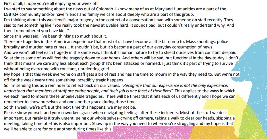 Text of slack message on a slideshow slide that says "First of all, I hope you’re all enjoying your week off.
I wanted to say something about the news out of Colorado. I know many of us at Maryland Humanities are a part of the LGBTQ+ community and/or have friends and family we care about deeply who are a part of this group.
I’m thinking about this weekend’s major tragedy in the context of a conversation I had with someone on staff recently. They said to me something like “You really took the news at Uvalde hard. It sounds bad, but I couldn’t really understand why. And then I remembered you have kids.”
Since this was said, I’ve been thinking so much about it.
There are tragedies in the  American experience that most of us have become a little bit numb to. Mass shootings, police brutality and murder, hate crimes…It shouldn’t be, but it’s become a part of our everyday consumption of news.
And we won’t all feel each tragedy in the same way. I think it’s human nature to try to shield ourselves from constant despair. So at times some of us will feel the tragedy down to our bones. And others will be sad, but functional in the day-to-day. I don’t think that means we care any less about each group that’s been attacked or harmed. I just think it’s part of trying to survive without being overcome with constant, unrelenting grief.
My hope is that this week everyone on staff gets a bit of rest and has the time to mourn in the way they need to. But we’re not off for the week every time something incredibly tragic happens.
So I’m sending this as a reminder to reflect back on our values. “Recognize that our experience is not the only experience; understand that members of staff are entire people, and their job is one facet of their lives”. This applies to the ways in which we each need to mourn these unbelievable tragedies. There will be times that it hits each of us differently and I hope we can remember to show ourselves and one another grace during those times.
So this week, we’re off. But the next time this happens, we may not be.
Please show yourself and your coworkers grace when navigating feelings after these incidents. Most of the stuff we do is important. But rarely is it truly urgent. Being our whole selves–crying off camera, taking a walk to clear our heads, skipping a meeting, taking time off–this is also important. Show up in the way you need to when you’re struggling and my hope is that we’ll be able to care for one another during times like this."