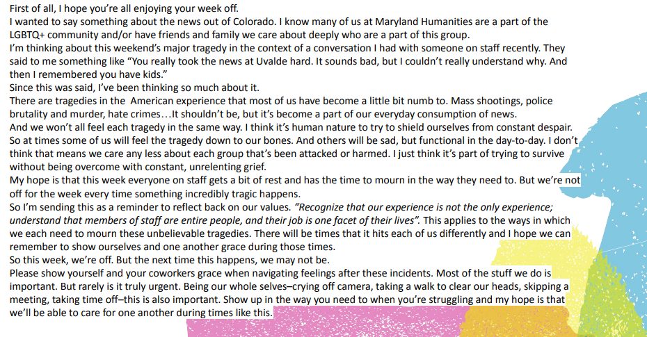 Text of slack message on a slideshow slide that says "First of all, I hope you’re all enjoying your week off.
I wanted to say something about the news out of Colorado. I know many of us at Maryland Humanities are a part of the LGBTQ+ community and/or have friends and family we care about deeply who are a part of this group.
I’m thinking about this weekend’s major tragedy in the context of a conversation I had with someone on staff recently. They said to me something like “You really took the news at Uvalde hard. It sounds bad, but I couldn’t really understand why. And then I remembered you have kids.”
Since this was said, I’ve been thinking so much about it.
There are tragedies in the American experience that most of us have become a little bit numb to. Mass shootings, police brutality and murder, hate crimes…It shouldn’t be, but it’s become a part of our everyday consumption of news.
And we won’t all feel each tragedy in the same way. I think it’s human nature to try to shield ourselves from constant despair. So at times some of us will feel the tragedy down to our bones. And others will be sad, but functional in the day-to-day. I don’t think that means we care any less about each group that’s been attacked or harmed. I just think it’s part of trying to survive without being overcome with constant, unrelenting grief.
My hope is that this week everyone on staff gets a bit of rest and has the time to mourn in the way they need to. But we’re not off for the week every time something incredibly tragic happens.
So I’m sending this as a reminder to reflect back on our values. “Recognize that our experience is not the only experience; understand that members of staff are entire people, and their job is one facet of their lives”. This applies to the ways in which we each need to mourn these unbelievable tragedies. There will be times that it hits each of us differently and I hope we can remember to show ourselves and one another grace during those times.
So this week, we’re off. But the next time this happens, we may not be.
Please show yourself and your coworkers grace when navigating feelings after these incidents. Most of the stuff we do is important. But rarely is it truly urgent. Being our whole selves–crying off camera, taking a walk to clear our heads, skipping a meeting, taking time off–this is also important. Show up in the way you need to when you’re struggling and my hope is that we’ll be able to care for one another during times like this."