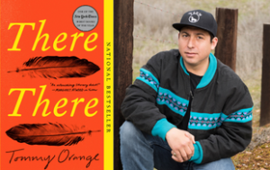 Two photos combined: on the left, the book cover of “There There” by Tommy Orange. Text on the right said, going vertically says, “National Bestseller.” There is a quote attributed to Margaret Atwood that says, “An outstanding literary debut!” The cover is orange and the title is in yellow text, with the rest of the text in black. On the right, a professional photograph of Tommy Orange, a member of the Cheyenne and Arapaho Tribes of Oklahoma. He wears a patterned jacket, black shirt, blue jeans, and baseball cap and sort of sits/crouches down. He is outside, surrounded by trees.