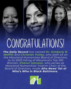 Image includes three separate headshots of middle-aged Black women. Text says “The Daily Record has named Kimberly R. Moffitt and Christian Pulley, who both sit on the Maryland Humanities Board of Directors, to its 2025 listing of Maryland’s Top 100 Women. Chanel Johnson, who serves as the Interim Chair of the Maryland Humanities Board of Directors, made Afro News’ list of Who’s Who in Black Baltimore.” The Maryland Humanities logo sits at the bottom of the image.