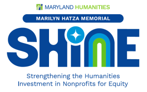 Logo for “Maryland Humanities Marilyn Hatza Shine Memorial General Operating Support Grants.” Under the word “Shine,” we see that Shine stands for “Strengthening the Humanities in Nonprofits for Equity.”